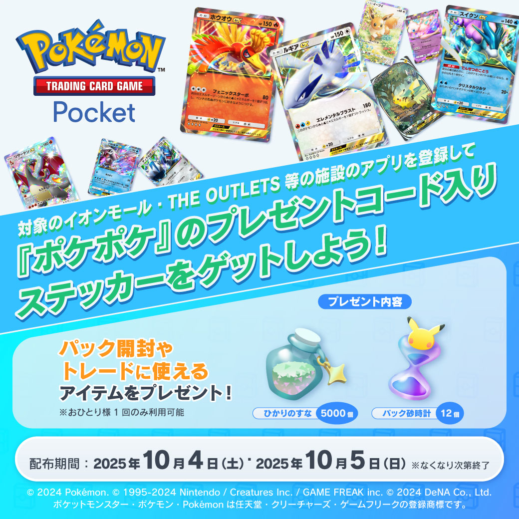 対象のイオンモール・THE OUTLETS等の施設のアプリを登録して『ポケポケ』のプレゼントコード入りステッカーをゲットしよう！ パック開封やトレードに使えるアイテムをプレゼント！※おひとり様1回のみ利用可能 プレゼント内容 ひかりのすな5000個 パック砂時計12個 配布期間：2025年10月4日(土)・2025年10月5日(日)※なくなり次第終了 © 2024 Pokémon. © 1995-2024 Nintendo / Creatures Inc. / GAME FREAK inc. © 2024 DeNA Co., Ltd.ポケットモンスター・ポケモン・Pokémonは任天堂・クリーチャーズ・ゲームフリークの登録商標です。