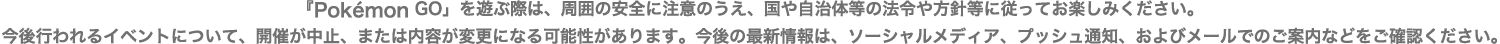『Pokémon GO」を遊ぶ際は、周囲の安全に注意のうえ、国や自治体等の法令や方針等に従ってお楽しみください。今後行われるイベントについて、開催が中止、または内容が変更になる可能性があります。今後の最新情報は、ソーシャルメディア、プッシュ通知、およびメールでのご案内などをご確認ください。