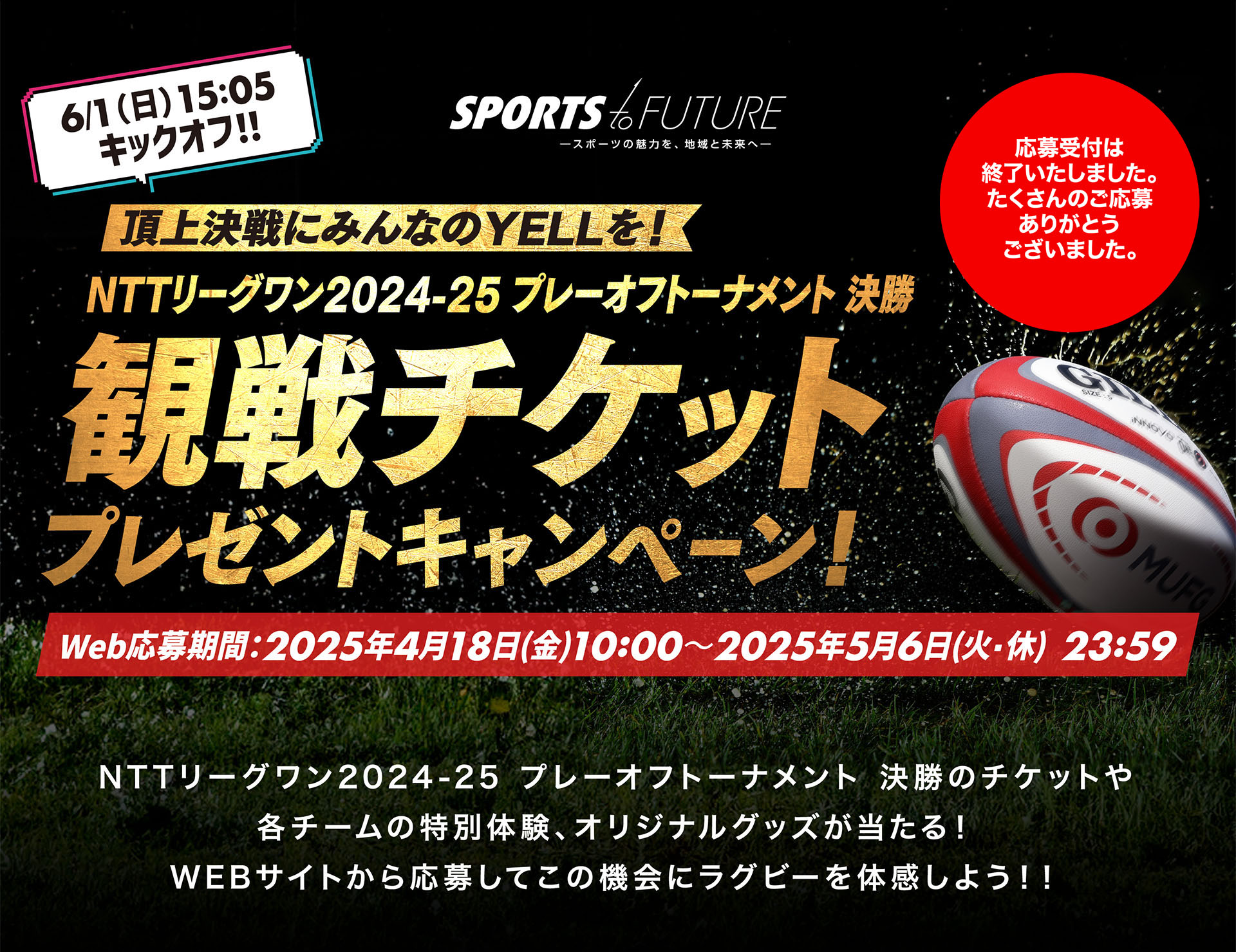応募受付は終了いたしました。たくさんのご応募ありがとうございました。 6/1（日）15:05 キックオフ！！ NTTリーグワン2024-25 プレーオフトーナメント 決勝 観戦チケットプレゼントキャンペーン Web応募期間：2025年4月18日(金)10:00～2024年5月6日(火・休) 23:59 NTTリーグワン2024-25 プレーオフトーナメント 決勝のチケットや各チームの特別体験、オリジナルグッズが当たる！WEBサイトから応募してこの機会にラグビーを体感しよう！！