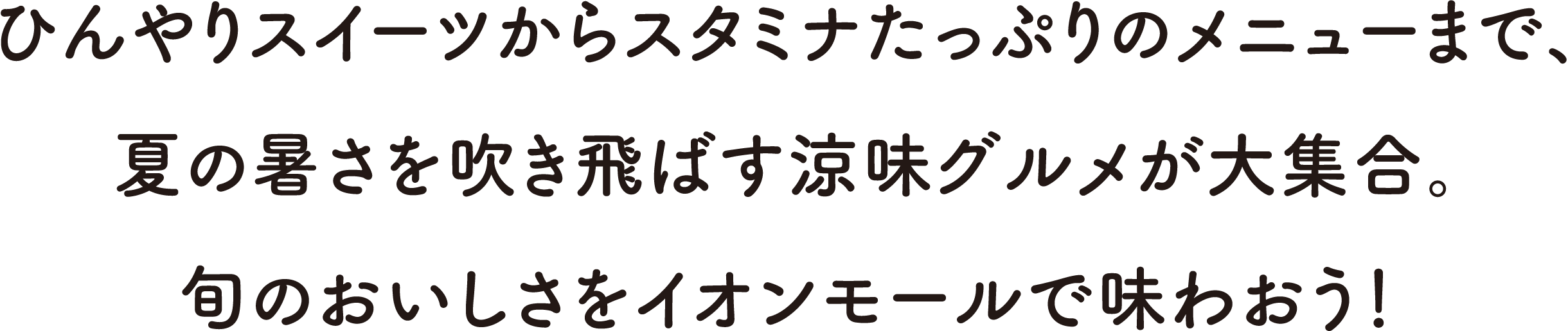 ひんやりスイーツからスタミナたっぷりのメニューまで、夏の暑さを吹き飛ばす涼味グルメが大集合。旬のおいしさをイオンモールで味わおう！