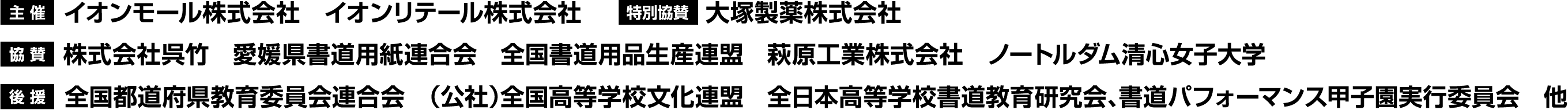 主 催：イオンモール株式会社　イオンリテール株式会社 特別協賛：大塚製薬株式会社 協 賛：株式会社呉竹　愛媛県書道用紙連合会　全国書道用品生産連盟　萩原工業株式会社　ノートルダム清心女子大学 後 援：全国都道府県教育委員会連合会　（公社）全国高等学校文化連盟　全日本高等学校書道教育研究会、書道パフォーマンス甲子園実行委員会　他