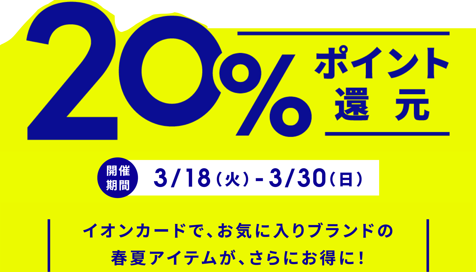 20%ポイント還元 開催期間：3/19(水)〜3/30(日) イオンカードで、お気に入りブランドの春夏アイテムが、さらにお得に！