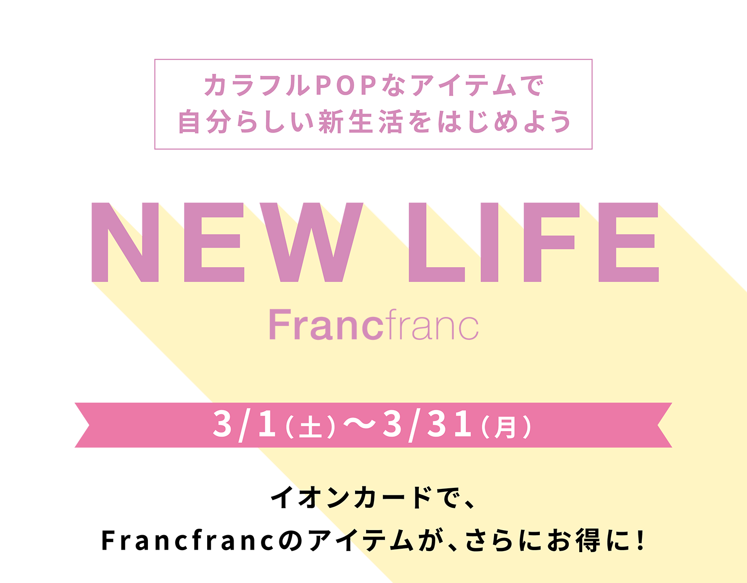 カラフルPOPなアイテムで自分らしい新生活をはじめよう NEW LIFE Francfranc 3/1（土）〜3/31（月） イオンカードで、Francfrancのアイテムが、さらにお得に！