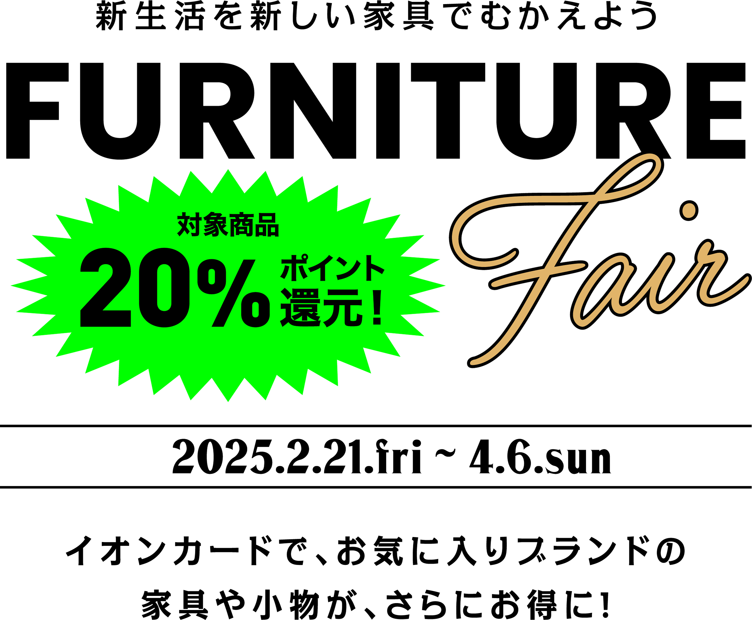 新生活を新しい家具でむかえよう FURNITURE 対象商品20%ポイント還元！ 2025.2.21.fri〜4.6.sun イオンカードで、お気に入りブランドの家具や小物が、さらにお得に！