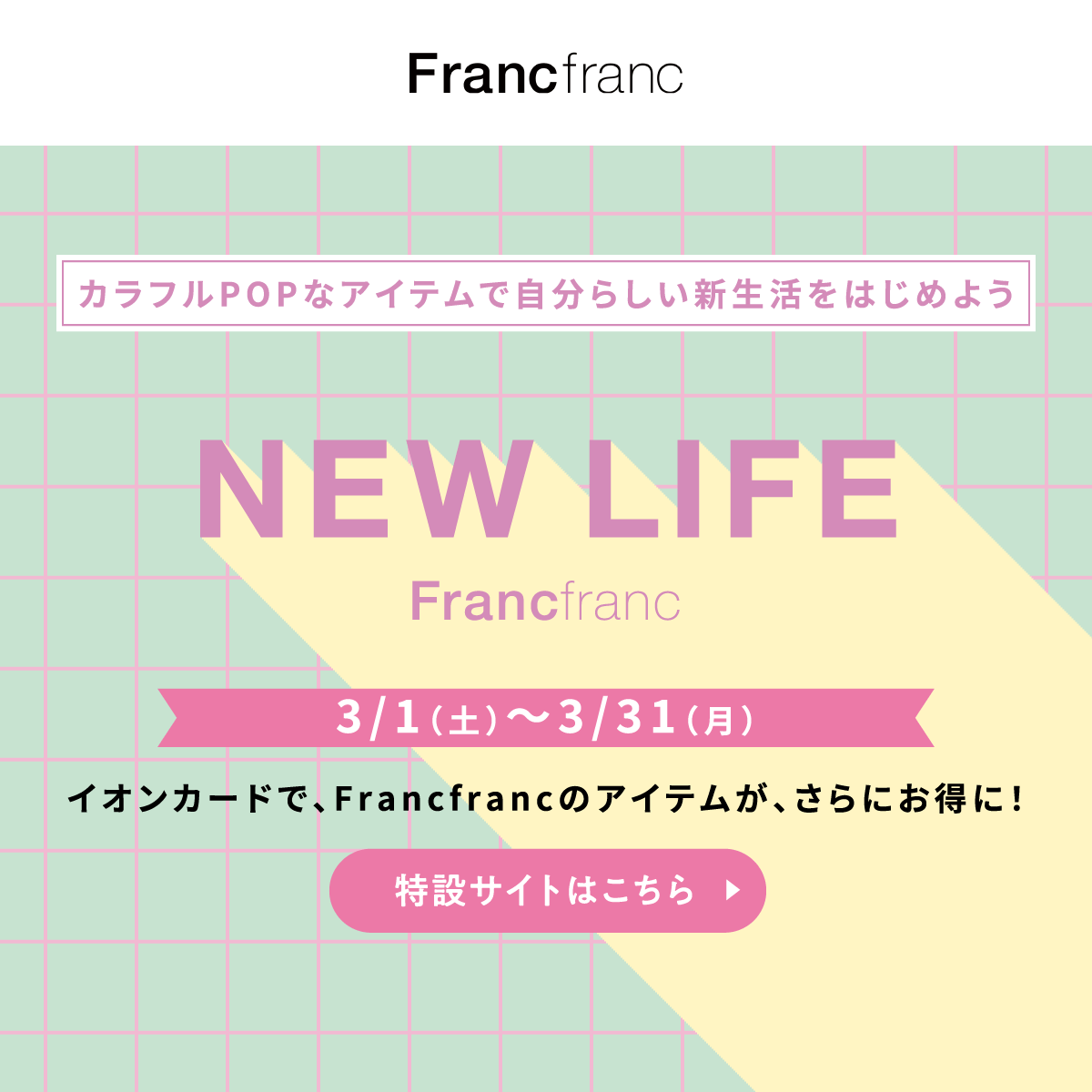 カラフルPOPなアイテムで自分らしい新生活をはじめよう NEW LIFE Francfranc 3/1（土）〜3/31（月） イオンカードで、Francfrancのアイテムが、さらにお得に！ 特設サイトはこちら