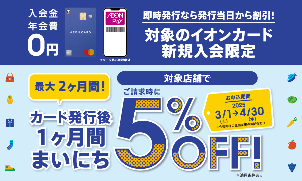 即時発行なら発行当日から割引! 対象のイオンカード新規入会限定 カード発行後1ヶ月間まいにち 対象店舗でご請求時に5%OFF!
