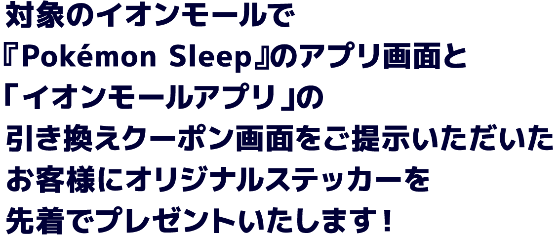 対象のイオンモールで『Pokémon Sleep』のアプリ画面と「イオンモールアプリ」の引き換えクーポン画面をご提示いただいたお客様にオリジナルステッカーを先着でプレゼントいたします！