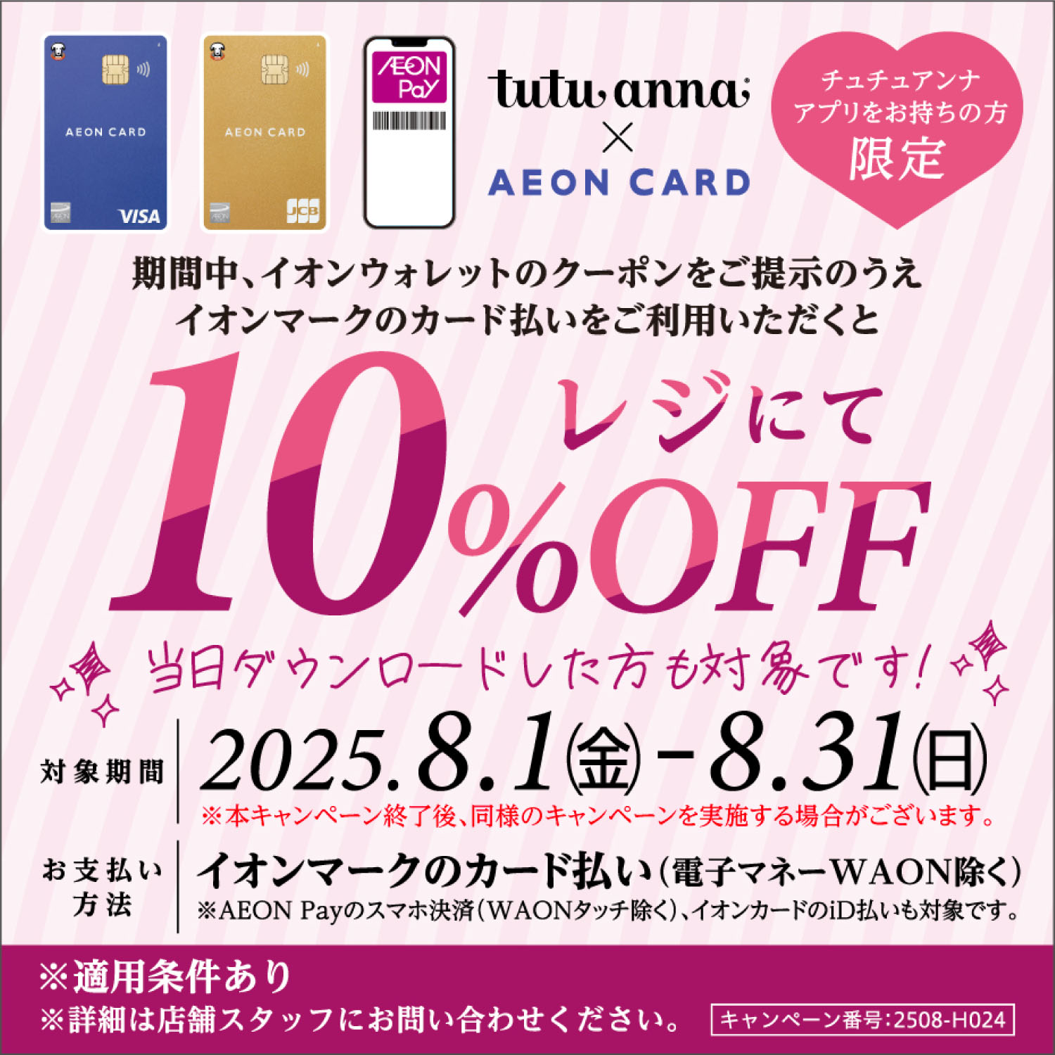 tutu anna × AEON CARD 期間中、イオンウォレットのクーポンをご提示のうえイオンマークのカード払いをご利用いただくとレジにて10%OFF 対象期間：2025.8.1(金)〜8.31(日) ※本キャンペーン終了後、同様のキャンペーンを実施する場合がございます。 お支払い方法：イオンマークのカード払い(電子マネーWAON除く) ※AEON Payのスマホ決済(WAONタッチ除く)、イオンカードiD払いも対象です。 ※適応条件あり ※詳細は店舗スタッフにお問い合わせください。 キャンペーン番号:2508-H024