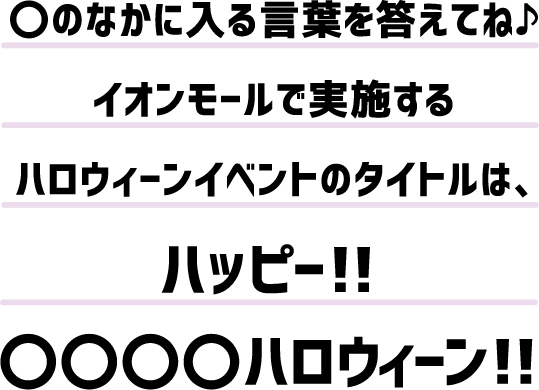 〇のなかに入る言葉を答えてね♪イオンモールで実施するハロウィーンイベントのタイトルは、ハッピー！！〇〇〇〇ハロウィーン！！
