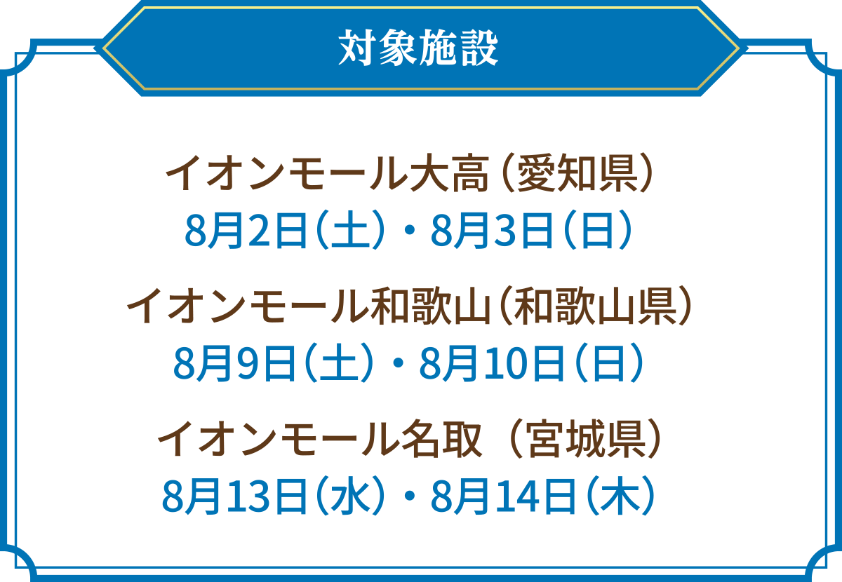 対象施設 イオンモール大高(愛知県) 8月2日(土)・8月3日(日) イオンモール和歌山(和歌山県) 8月9日(土)・8月10日(日) イオンモール名取(宮城県) 8月13日(水)・8月14日(木)