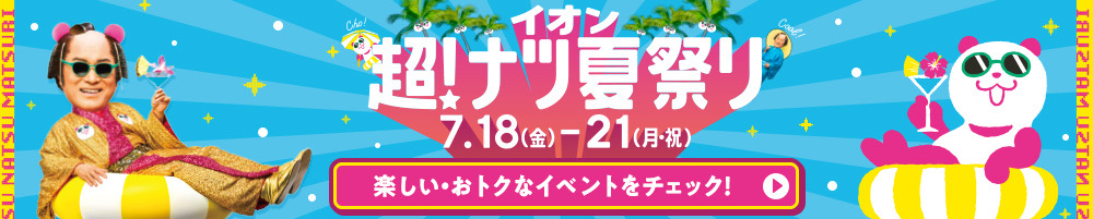 イオン 超！ナツ夏祭り 7.18(金)-21(月・祝) 楽しい・おトクなイベントをチェック！
