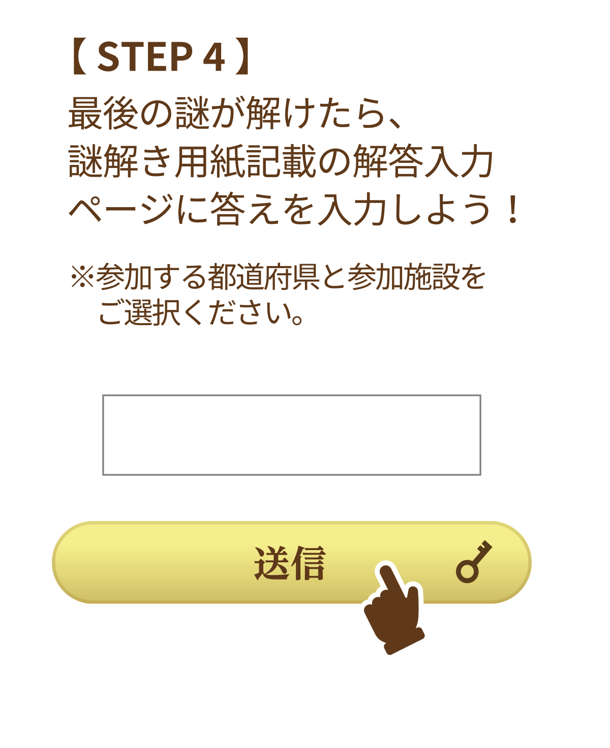 STEP4 最後の謎が解けたら、謎解き用紙記載の解答入力ページに答えを入力しよう！ ※参加する都道府県と参加施設をご選択ください。