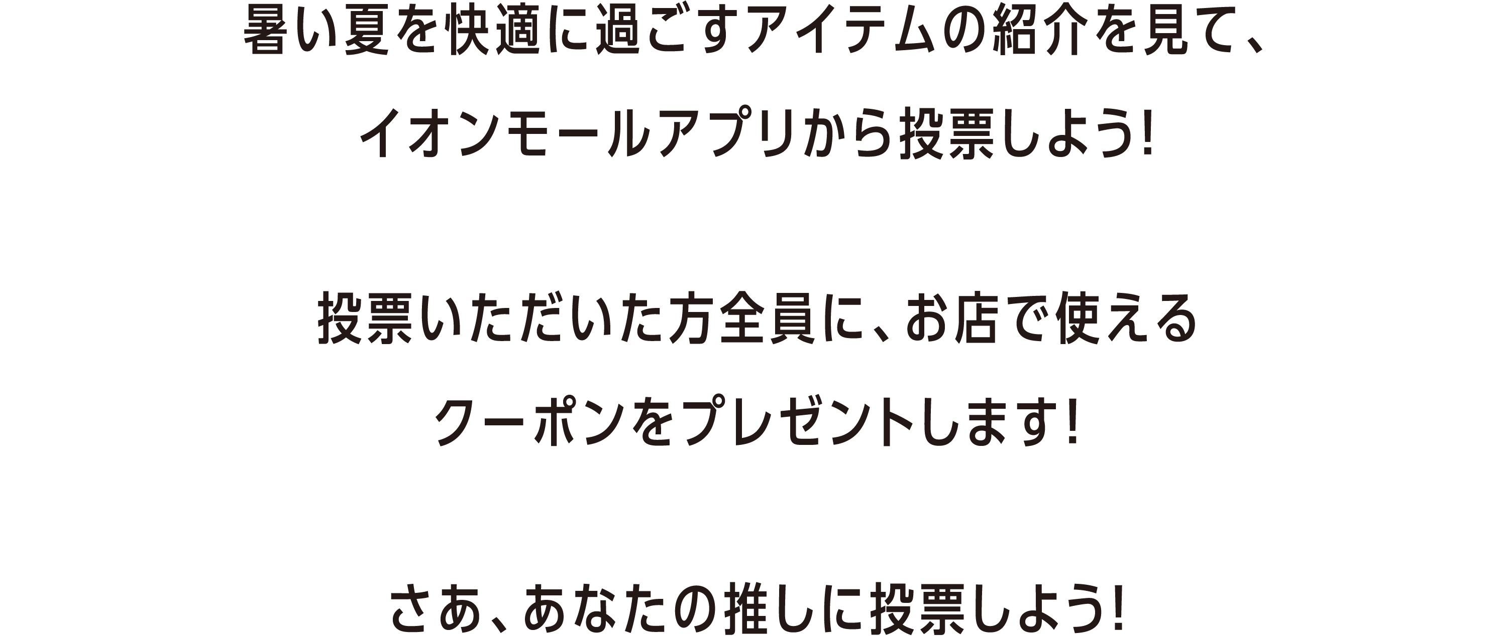 暑い夏を快適に過ごすアイテムの紹介を見て、イオンモールアプリから投票しよう！ 投票いただいた方全員に、お店で使えるクーポンをプレゼントします！ さあ、あなたの推しに投票しよう！